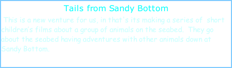Tails from Sandy Bottom  This is a new venture for us, in that's its making a series of  short children’s films about a group of animals on the seabed.  They go about the seabed having adventures with other animals down at Sandy Bottom.